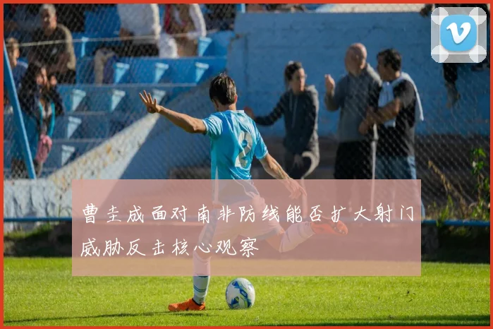 曹圭成面对南非防线能否扩大射门威胁反击核心观察