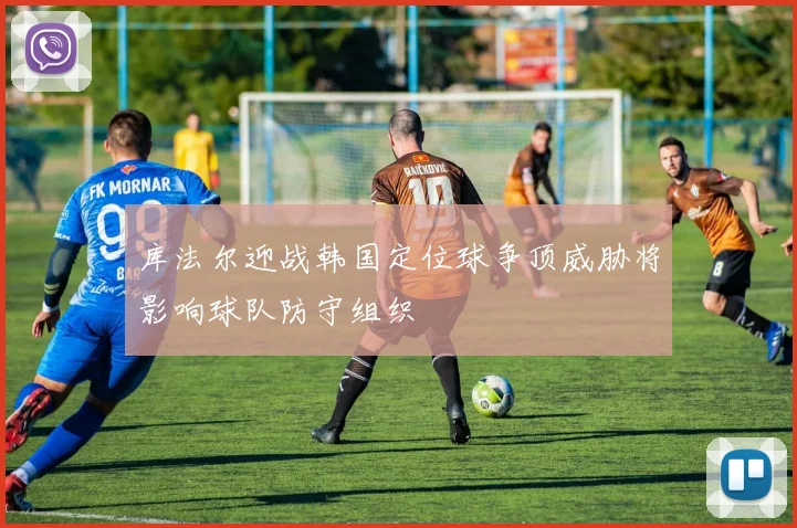 库法尔迎战韩国定位球争顶威胁将影响球队防守组织