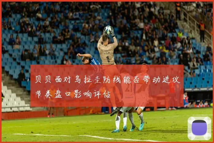 贝贝面对乌拉圭防线能否带动进攻节奏盘口影响评估