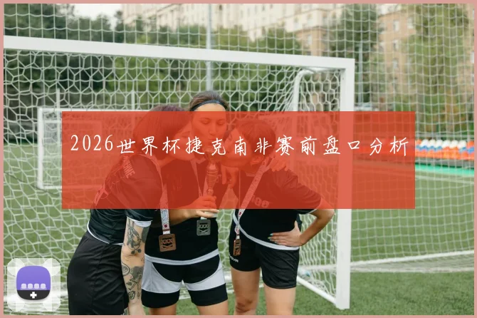 2026世界杯捷克南非赛前盘口分析