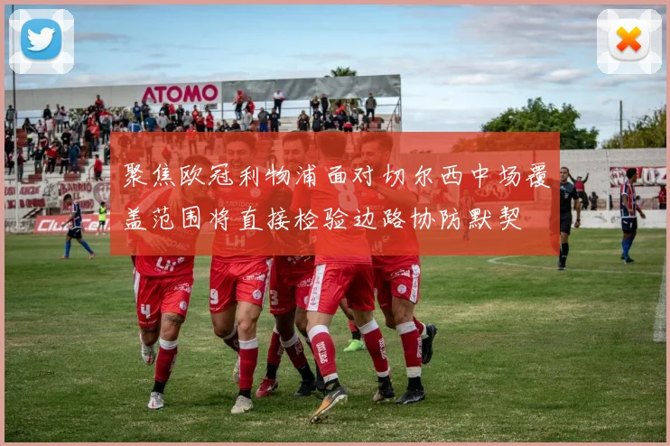 聚焦欧冠利物浦面对切尔西中场覆盖范围将直接检验边路协防默契