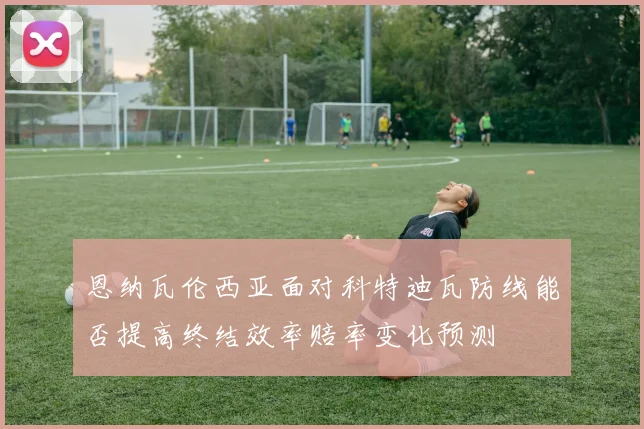 恩纳瓦伦西亚面对科特迪瓦防线能否提高终结效率赔率变化预测