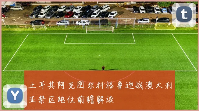 土耳其阿克图尔科格鲁迎战澳大利亚禁区跑位前瞻解读