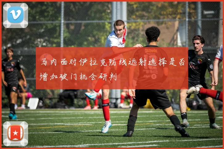 马内面对伊拉克防线远射选择是否增加破门机会研判
