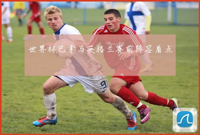 世界杯巴拿马英格兰赛前阵容看点