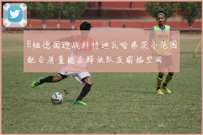 E组德国迎战科特迪瓦哈弗茨小范围配合质量能否释放队友前插空间