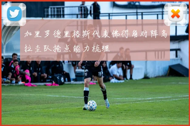 加里罗德里格斯代表佛得角对阵乌拉圭队抢点能力梳理
