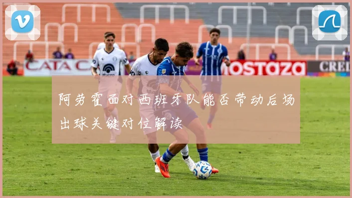 阿劳霍面对西班牙队能否带动后场出球关键对位解读