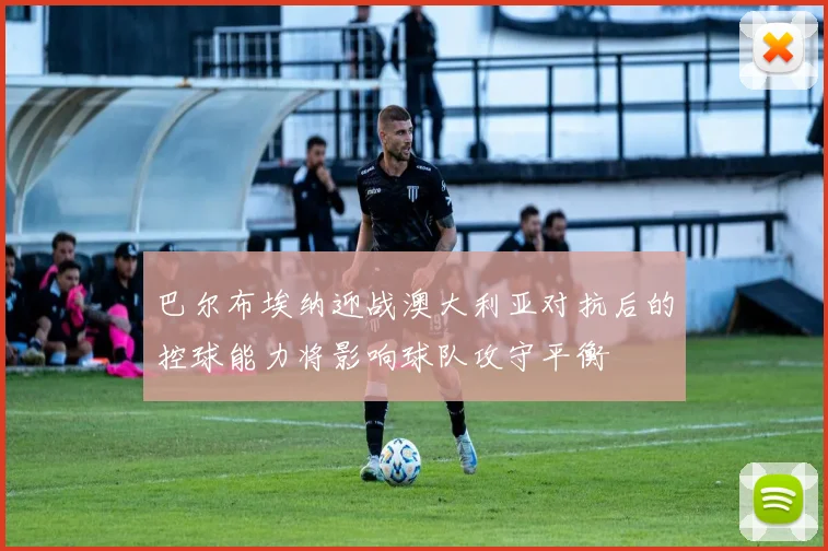 巴尔布埃纳迎战澳大利亚对抗后的控球能力将影响球队攻守平衡