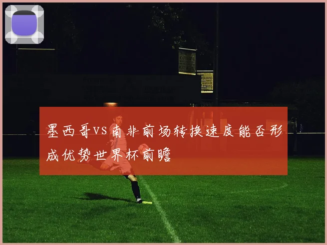 墨西哥vs南非前场转换速度能否形成优势世界杯前瞻