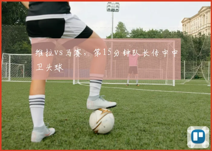 维拉vs马赛，第15分钟队长传中中卫头球