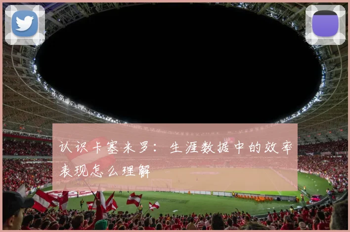 认识卡塞米罗:生涯数据中的效率表现怎么理解