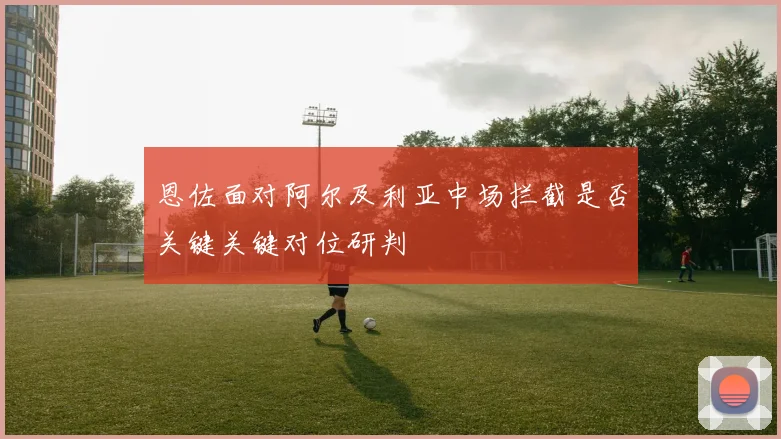 恩佐面对阿尔及利亚中场拦截是否关键关键对位研判