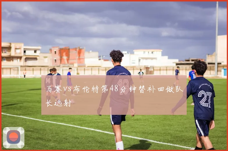 马赛vs布伦特第48分钟替补回做队长远射
