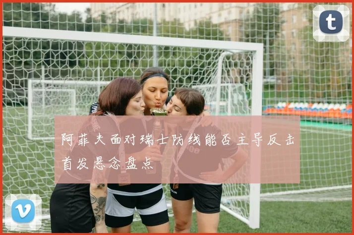 阿菲夫面对瑞士防线能否主导反击首发悬念盘点