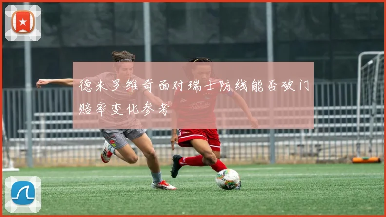 德米罗维奇面对瑞士防线能否破门赔率变化参考