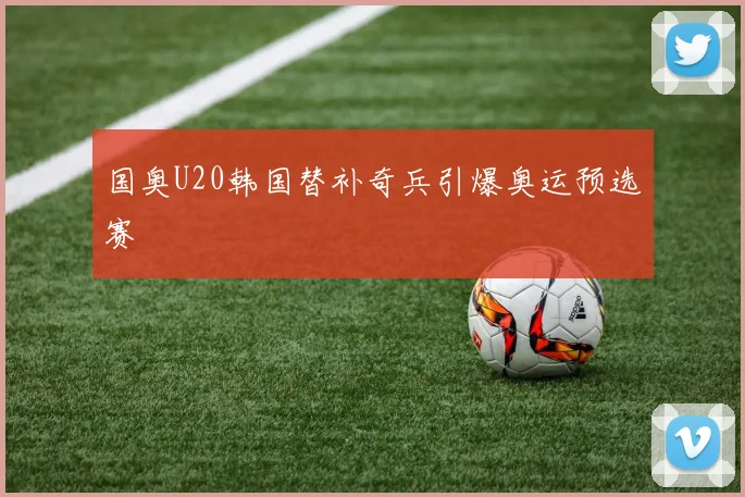 国奥U20韩国替补奇兵引爆奥运预选赛