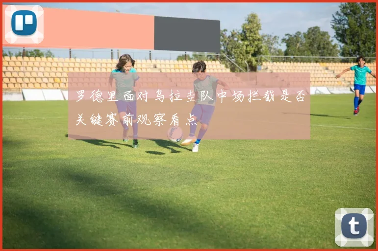 罗德里面对乌拉圭队中场拦截是否关键赛前观察看点