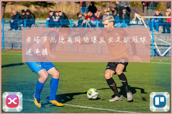 劳塔罗厄德高同场爆发女足欧冠球迷沸腾