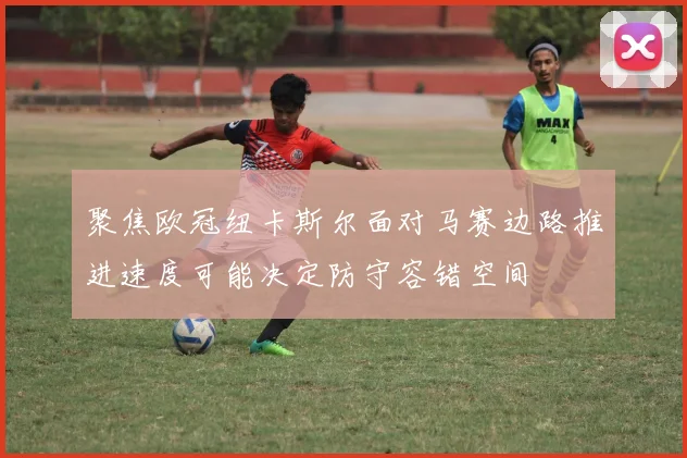 聚焦欧冠纽卡斯尔面对马赛边路推进速度可能决定防守容错空间