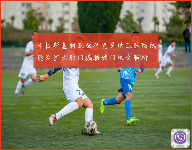 卡拉斯基利亚面对克罗地亚队防线能否扩大射门威胁破门机会解析