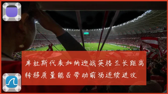 库杜斯代表加纳迎战英格兰长距离转移质量能否带动前场连续进攻