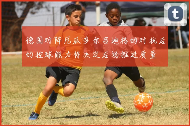 德国对阵厄瓜多尔吕迪格的对抗后的控球能力将决定后场推进质量