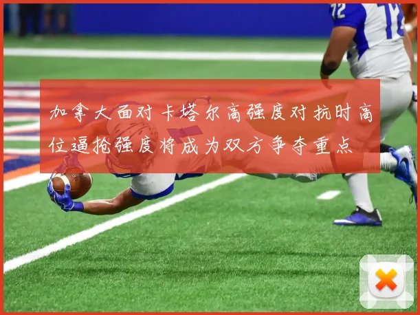 加拿大面对卡塔尔高强度对抗时高位逼抢强度将成为双方争夺重点