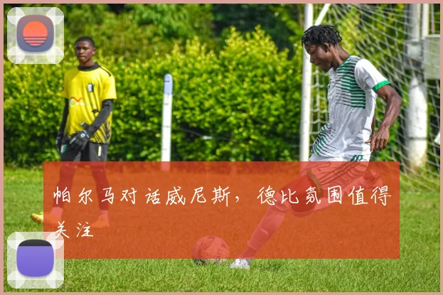 帕尔马对话威尼斯，德比氛围值得关注