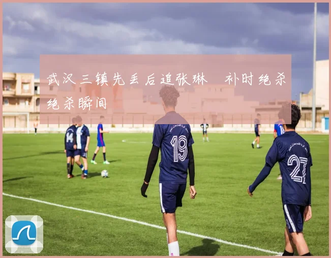 武汉三镇先丢后追张琳芃补时绝杀绝杀瞬间